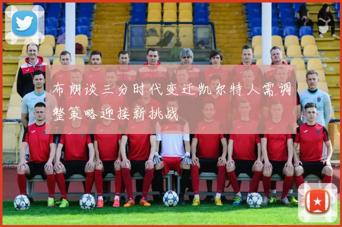 布朗谈三分时代变迁凯尔特人需调整策略迎接新挑战