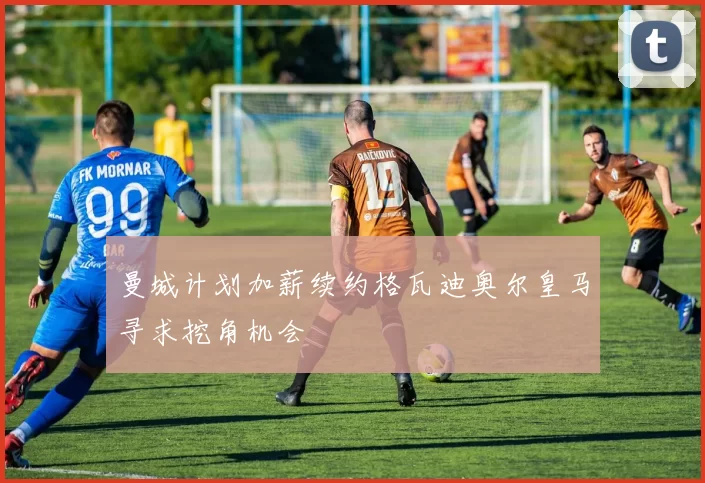 曼城计划加薪续约格瓦迪奥尔皇马寻求挖角机会