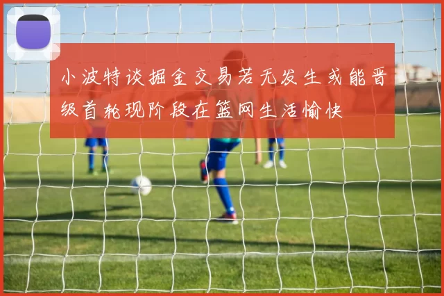 小波特谈掘金交易若无发生或能晋级首轮现阶段在篮网生活愉快