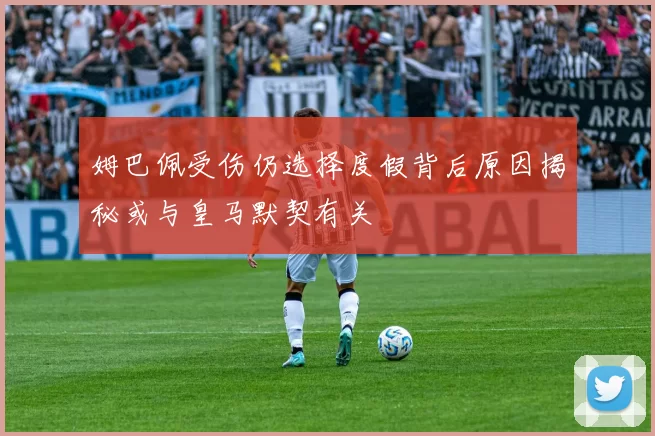 姆巴佩受伤仍选择度假背后原因揭秘或与皇马默契有关