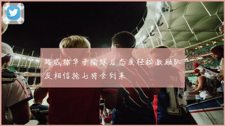 路威称华子输球后态度轻松激励队友相信抢七将会到来