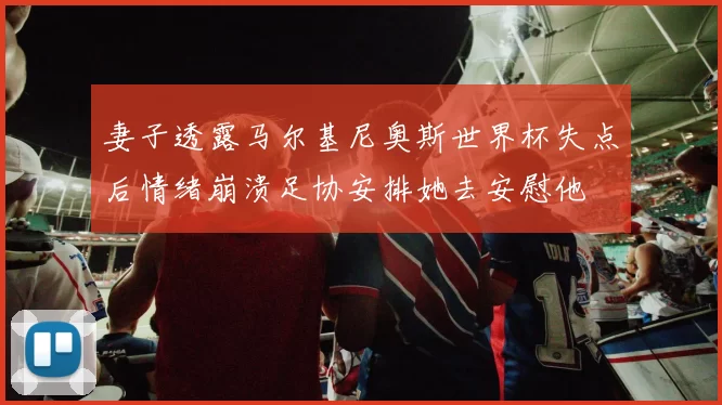 妻子透露马尔基尼奥斯世界杯失点后情绪崩溃足协安排她去安慰他