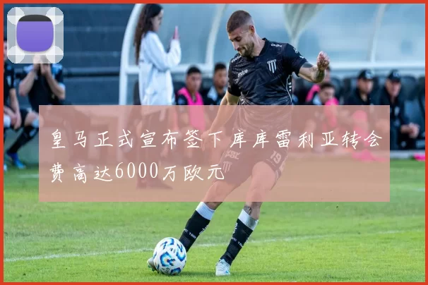 皇马正式宣布签下库库雷利亚转会费高达6000万欧元