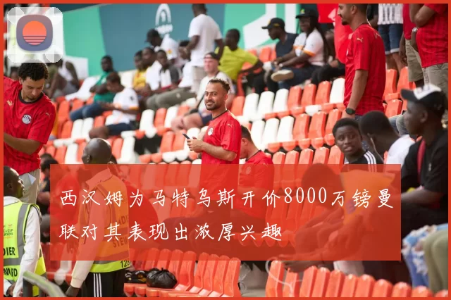 西汉姆为马特乌斯开价8000万镑曼联对其表现出浓厚兴趣