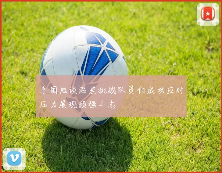 李国旭谈温差挑战队员们成功应对压力展现顽强斗志