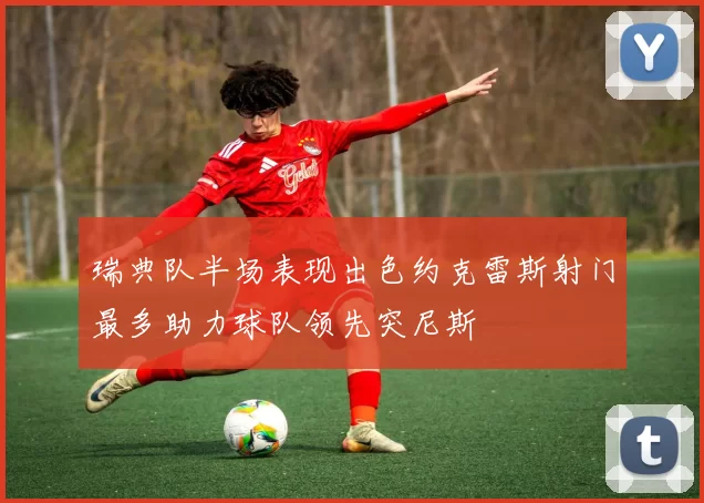 瑞典队半场表现出色约克雷斯射门最多助力球队领先突尼斯