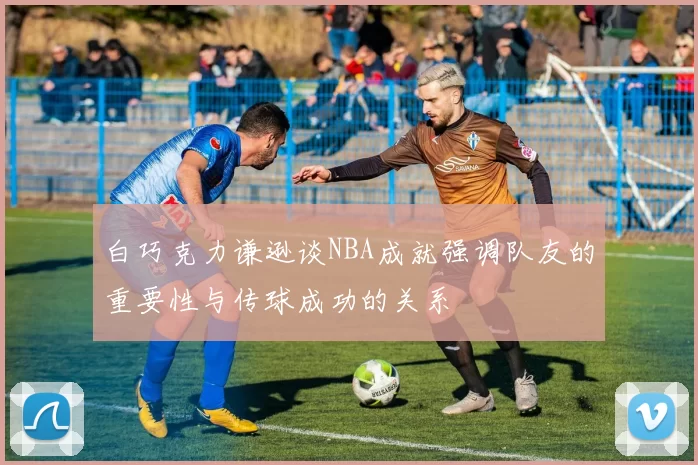 白巧克力谦逊谈NBA成就强调队友的重要性与传球成功的关系