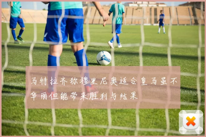 马特拉齐称穆里尼奥适合皇马虽不华丽但能带来胜利与结果