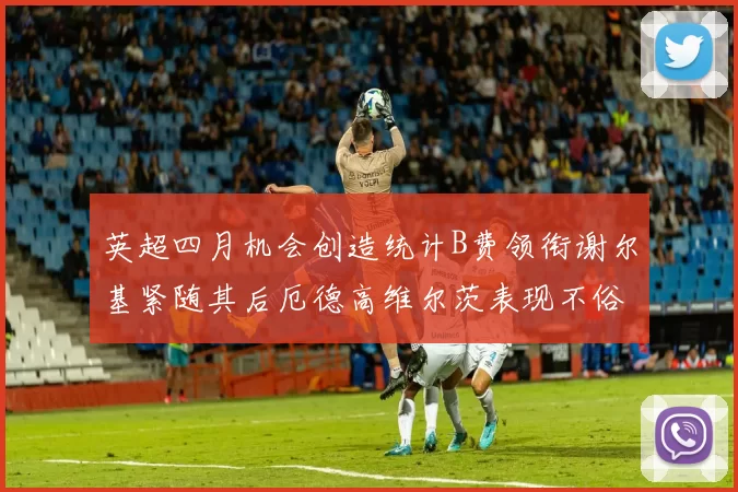 英超四月机会创造统计B费领衔谢尔基紧随其后厄德高维尔茨表现不俗