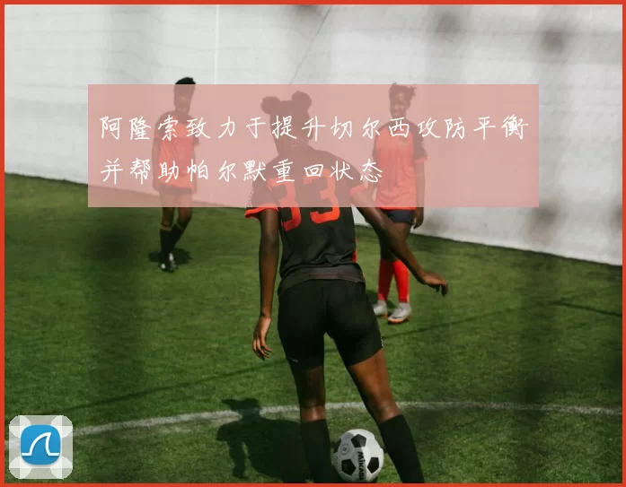 阿隆索致力于提升切尔西攻防平衡并帮助帕尔默重回状态