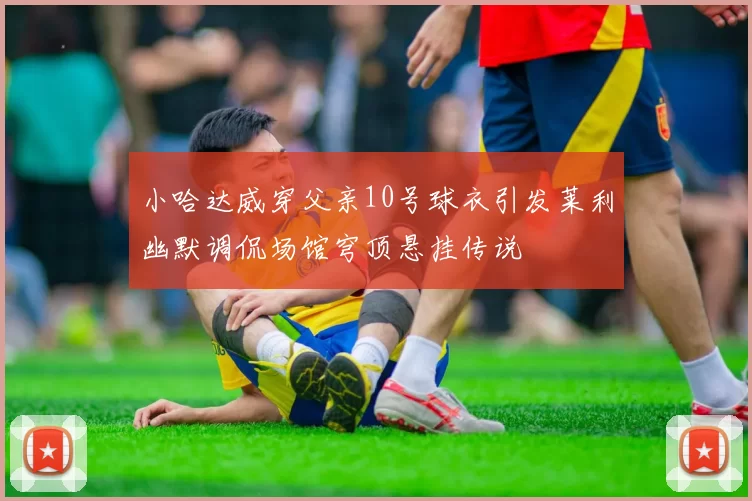 小哈达威穿父亲10号球衣引发莱利幽默调侃场馆穹顶悬挂传说