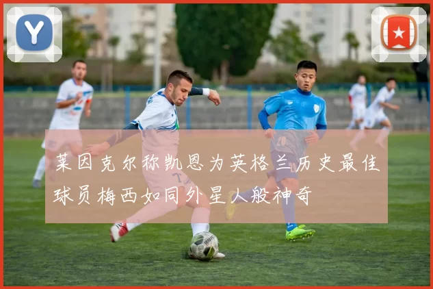 莱因克尔称凯恩为英格兰历史最佳球员梅西如同外星人般神奇