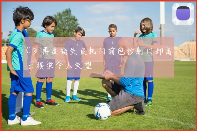 C罗再度错失良机门前包抄射门却高出横梁令人失望
